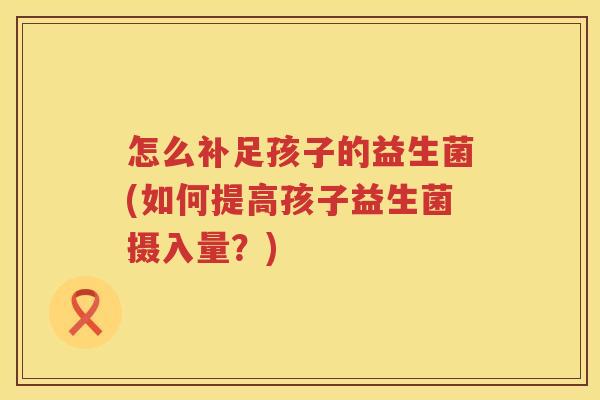 怎么补足孩子的益生菌(如何提高孩子益生菌摄入量？)
