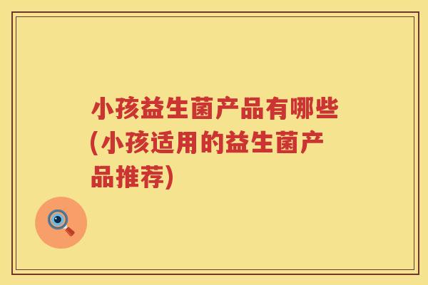 小孩益生菌产品有哪些(小孩适用的益生菌产品推荐)