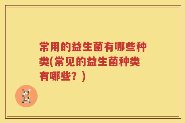 常用的益生菌有哪些种类(常见的益生菌种类有哪些？)