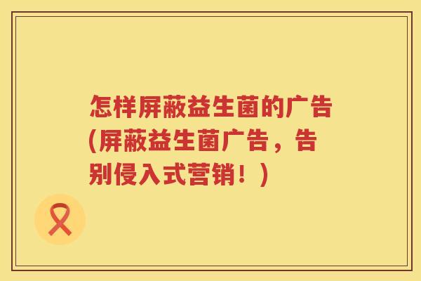 怎样屏蔽益生菌的广告(屏蔽益生菌广告，告别侵入式营销！)