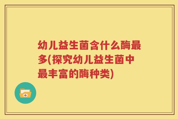 幼儿益生菌含什么酶最多(探究幼儿益生菌中最丰富的酶种类)