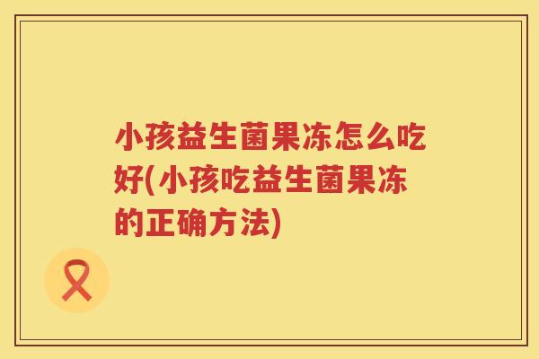 小孩益生菌果冻怎么吃好(小孩吃益生菌果冻的正确方法)