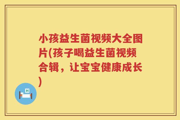 小孩益生菌视频大全图片(孩子喝益生菌视频合辑，让宝宝健康成长)