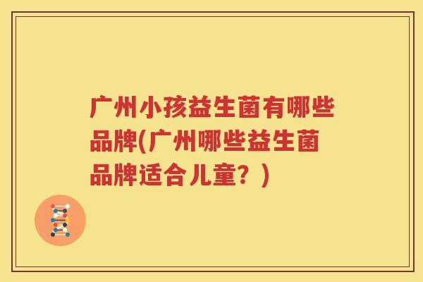 广州小孩益生菌有哪些品牌(广州哪些益生菌品牌适合儿童？)