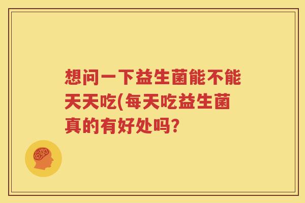 想问一下益生菌能不能天天吃(每天吃益生菌真的有好处吗？