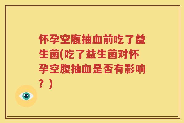 怀孕空腹抽血前吃了益生菌(吃了益生菌对怀孕空腹抽血是否有影响？)