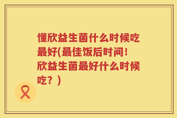 懂欣益生菌什么时候吃最好(最佳饭后时间！欣益生菌最好什么时候吃？)