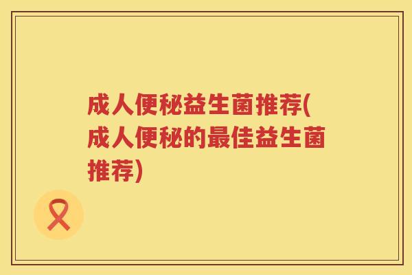 成人便秘益生菌推荐(成人便秘的最佳益生菌推荐)