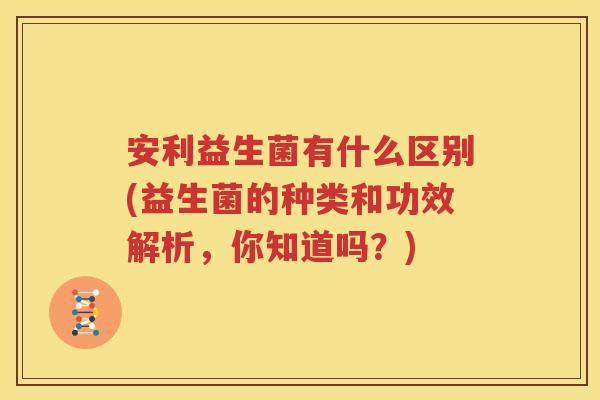 安利益生菌有什么区别(益生菌的种类和功效解析，你知道吗？)