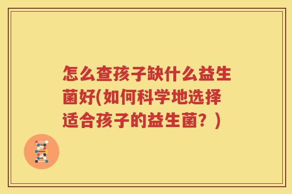 怎么查孩子缺什么益生菌好(如何科学地选择适合孩子的益生菌？)