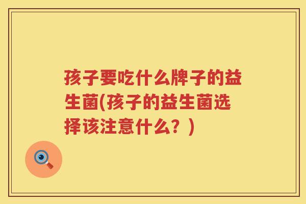 孩子要吃什么牌子的益生菌(孩子的益生菌选择该注意什么？)