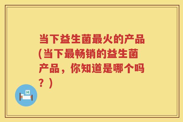 当下益生菌最火的产品(当下最畅销的益生菌产品，你知道是哪个吗？)