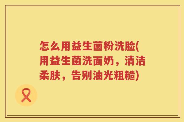 怎么用益生菌粉洗脸(用益生菌洗面奶，清洁柔肤，告别油光粗糙)