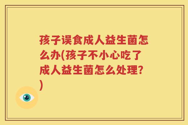孩子误食成人益生菌怎么办(孩子不小心吃了成人益生菌怎么处理？)