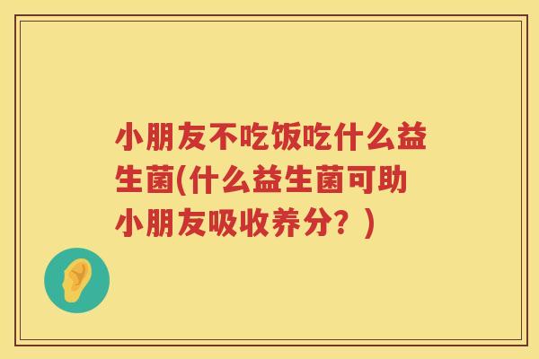 小朋友不吃饭吃什么益生菌(什么益生菌可助小朋友吸收养分？)
