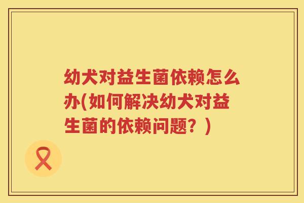 幼犬对益生菌依赖怎么办(如何解决幼犬对益生菌的依赖问题？)