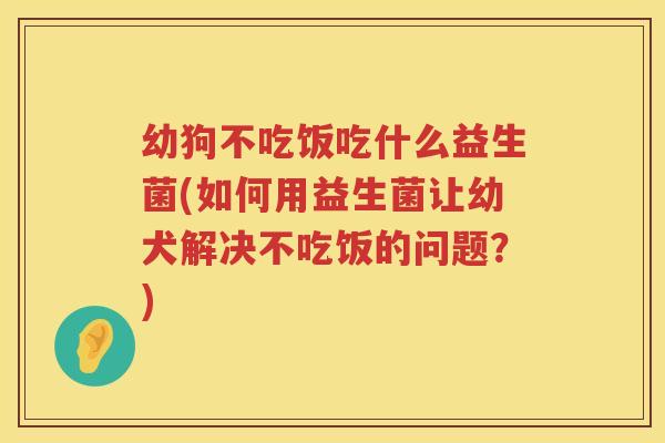 幼狗不吃饭吃什么益生菌(如何用益生菌让幼犬解决不吃饭的问题？)
