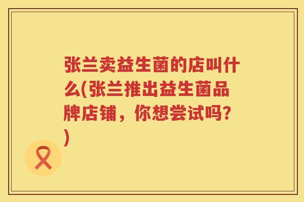 张兰卖益生菌的店叫什么(张兰推出益生菌品牌店铺，你想尝试吗？)