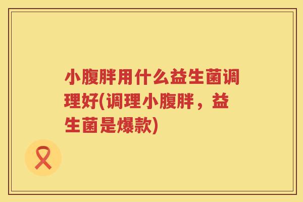 小腹胖用什么益生菌调理好(调理小腹胖，益生菌是爆款)