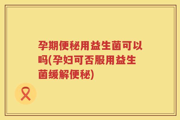 孕期便秘用益生菌可以吗(孕妇可否服用益生菌缓解便秘)
