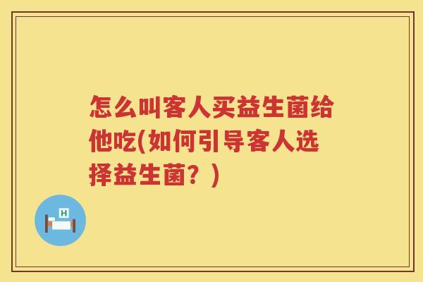 怎么叫客人买益生菌给他吃(如何引导客人选择益生菌？)