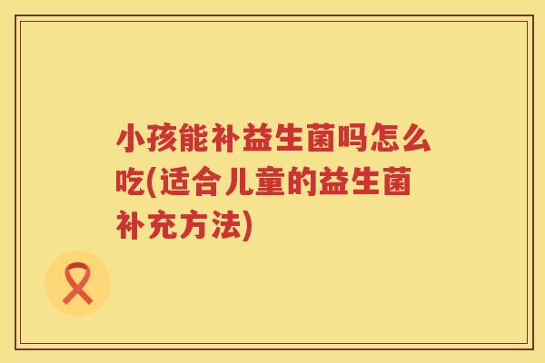 小孩能补益生菌吗怎么吃(适合儿童的益生菌补充方法)