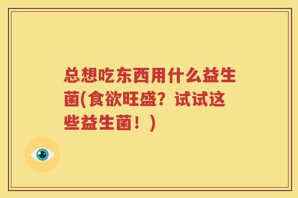 总想吃东西用什么益生菌(食欲旺盛？试试这些益生菌！)