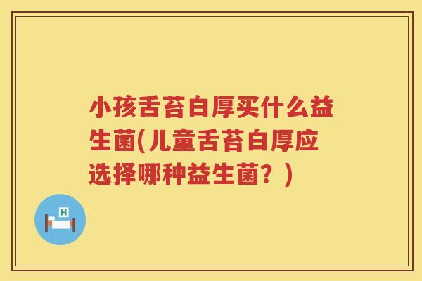 小孩舌苔白厚买什么益生菌(儿童舌苔白厚应选择哪种益生菌？)