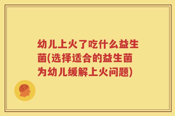 幼儿上火了吃什么益生菌(选择适合的益生菌为幼儿缓解上火问题)