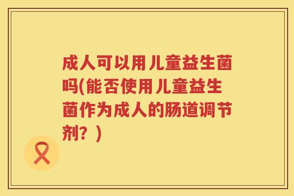 成人可以用儿童益生菌吗(能否使用儿童益生菌作为成人的肠道调节剂？)