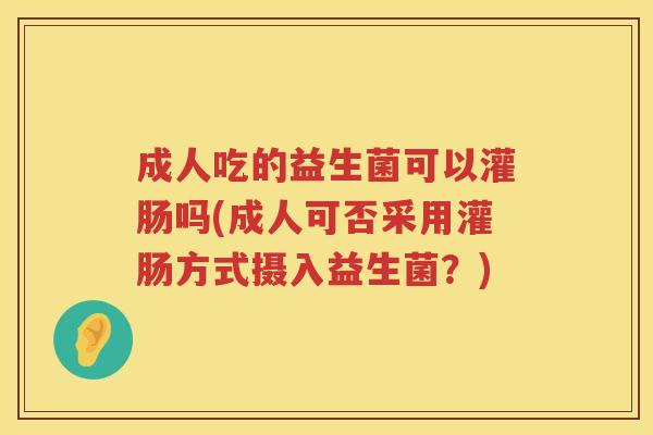 成人吃的益生菌可以灌肠吗(成人可否采用灌肠方式摄入益生菌？)