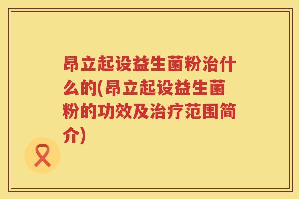 昂立起设益生菌粉治什么的(昂立起设益生菌粉的功效及治疗范围简介)