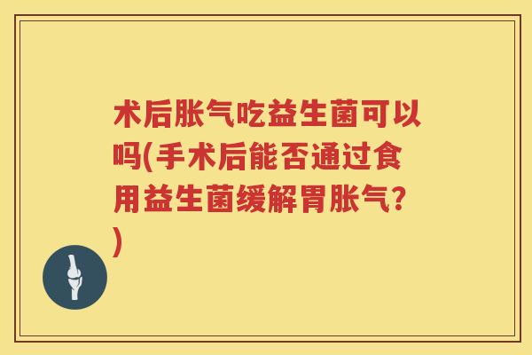 术后胀气吃益生菌可以吗(手术后能否通过食用益生菌缓解胃胀气？)