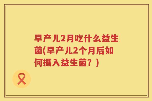 早产儿2月吃什么益生菌(早产儿2个月后如何摄入益生菌？)