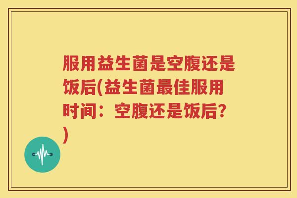 服用益生菌是空腹还是饭后(益生菌最佳服用时间：空腹还是饭后？)