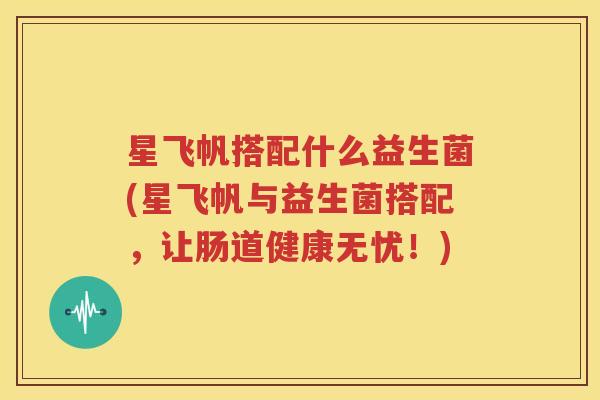 星飞帆搭配什么益生菌(星飞帆与益生菌搭配，让肠道健康无忧！)