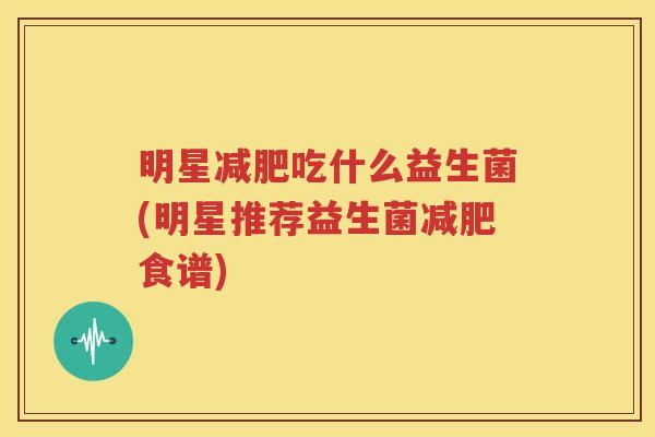 明星减肥吃什么益生菌(明星推荐益生菌减肥食谱)