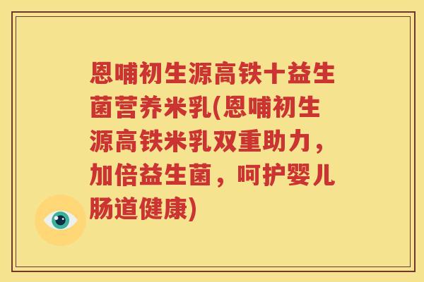 恩哺初生源高铁十益生菌营养米乳(恩哺初生源高铁米乳双重助力，加倍益生菌，呵护婴儿肠道健康)