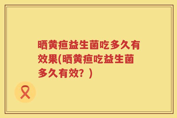 晒黄疸益生菌吃多久有效果(晒黄疸吃益生菌多久有效？)