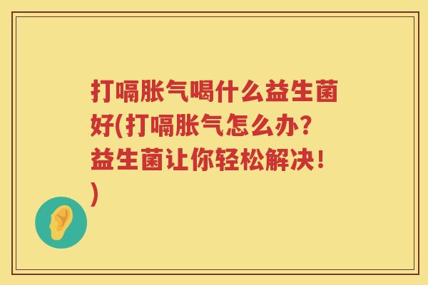 打嗝胀气喝什么益生菌好(打嗝胀气怎么办？益生菌让你轻松解决！)