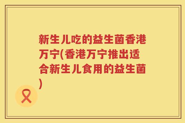 新生儿吃的益生菌香港万宁(香港万宁推出适合新生儿食用的益生菌)