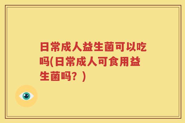 日常成人益生菌可以吃吗(日常成人可食用益生菌吗？)