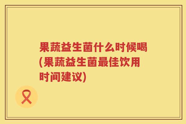 果蔬益生菌什么时候喝(果蔬益生菌最佳饮用时间建议)