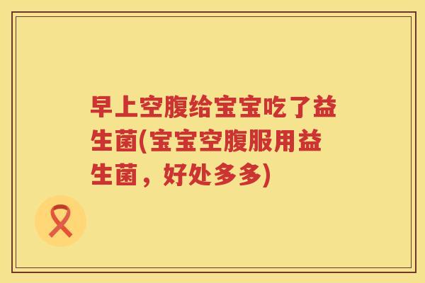 早上空腹给宝宝吃了益生菌(宝宝空腹服用益生菌，好处多多)