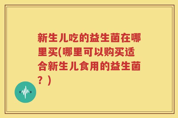 新生儿吃的益生菌在哪里买(哪里可以购买适合新生儿食用的益生菌？)