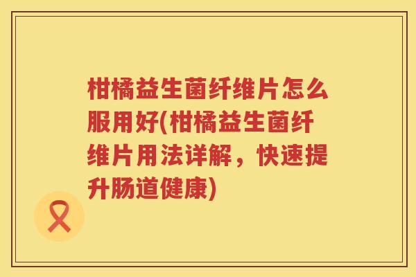 柑橘益生菌纤维片怎么服用好(柑橘益生菌纤维片用法详解，快速提升肠道健康)