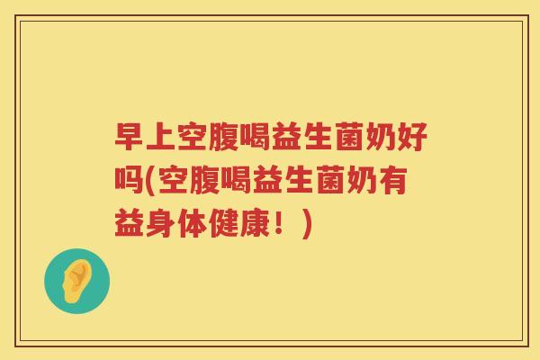 早上空腹喝益生菌奶好吗(空腹喝益生菌奶有益身体健康！)