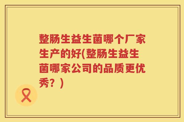 整肠生益生菌哪个厂家生产的好(整肠生益生菌哪家公司的品质更优秀？)