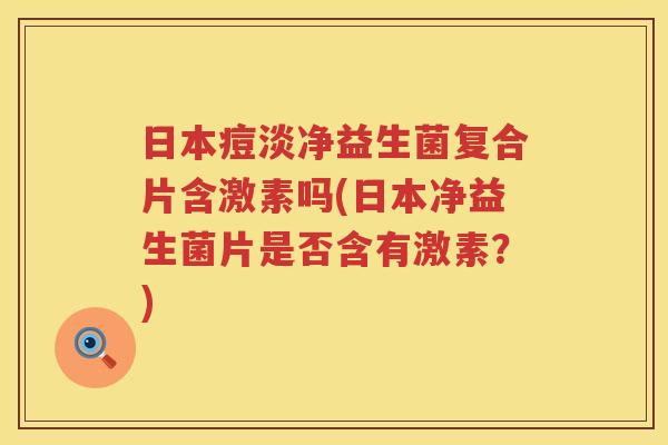 日本痘淡净益生菌复合片含激素吗(日本净益生菌片是否含有激素？)