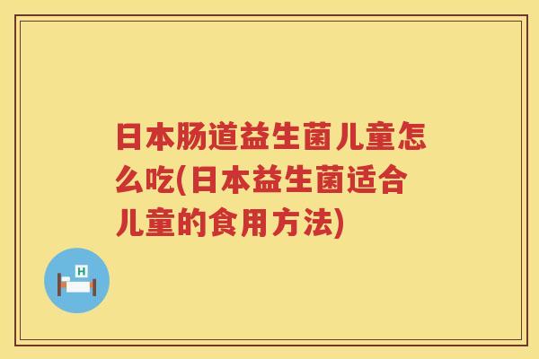 日本肠道益生菌儿童怎么吃(日本益生菌适合儿童的食用方法)